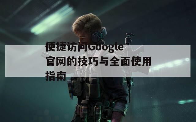 便捷访问Google官网的技巧与全面使用指南