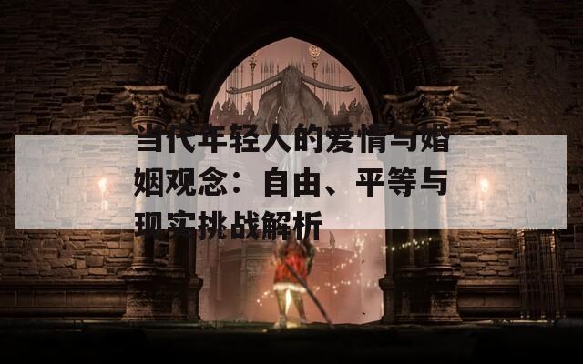 当代年轻人的爱情与婚姻观念：自由、平等与现实挑战解析