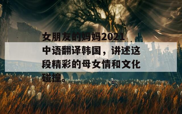 女朋友的妈妈2021中语翻译韩国，讲述这段精彩的母女情和文化碰撞。