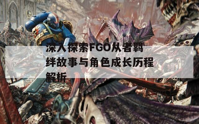 深入探索FGO从者羁绊故事与角色成长历程解析