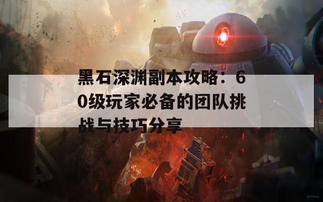 黑石深渊副本攻略：60级玩家必备的团队挑战与技巧分享