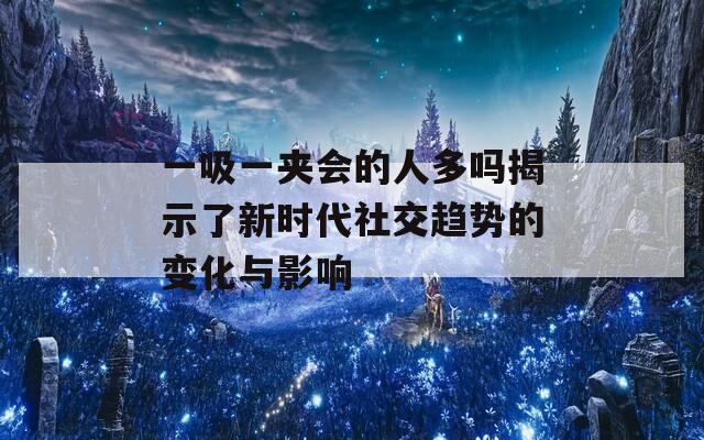 一吸一夹会的人多吗揭示了新时代社交趋势的变化与影响