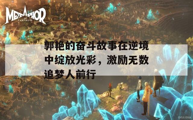 郭艳的奋斗故事在逆境中绽放光彩，激励无数追梦人前行