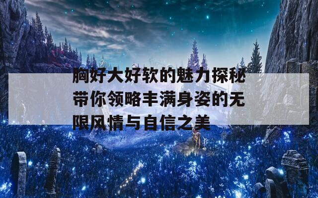 胸好大好软的魅力探秘带你领略丰满身姿的无限风情与自信之美