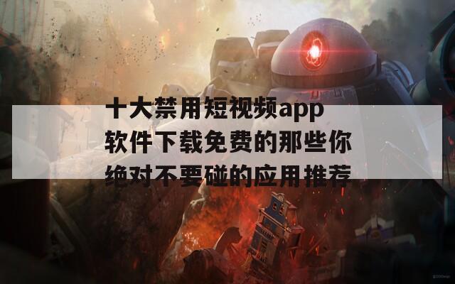 十大禁用短视频app软件下载免费的那些你绝对不要碰的应用推荐