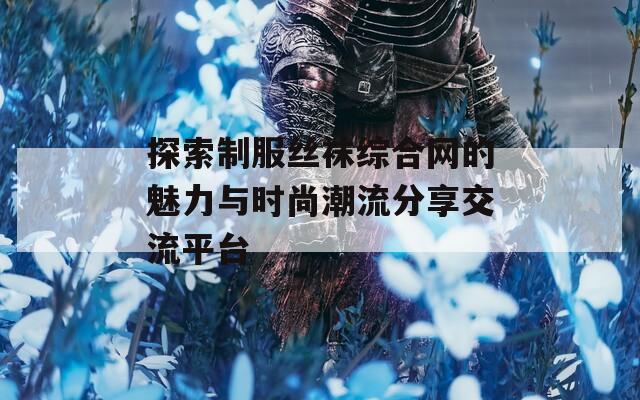 探索制服丝袜综合网的魅力与时尚潮流分享交流平台