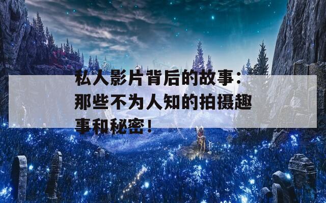 私人影片背后的故事：那些不为人知的拍摄趣事和秘密！