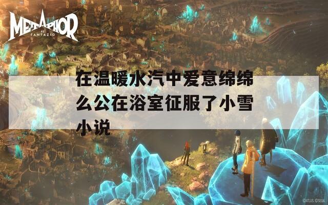 在温暖水汽中爱意绵绵么公在浴室征服了小雪小说